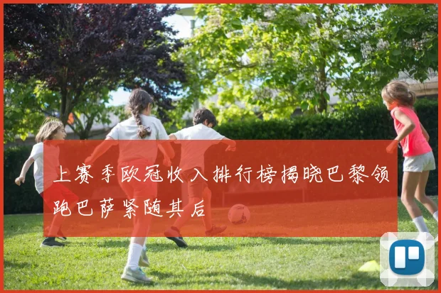 上赛季欧冠收入排行榜揭晓巴黎领跑巴萨紧随其后