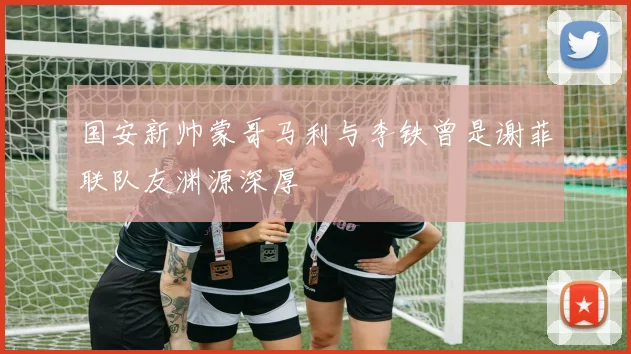 国安新帅蒙哥马利与李铁曾是谢菲联队友渊源深厚