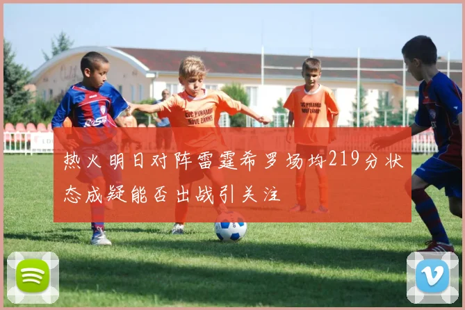 热火明日对阵雷霆希罗场均219分状态成疑能否出战引关注