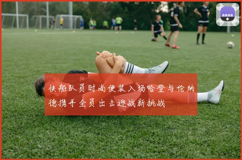 快船队员时尚便装入场哈登与伦纳德携手全员出击迎战新挑战