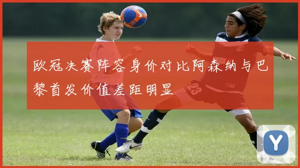 欧冠决赛阵容身价对比阿森纳与巴黎首发价值差距明显