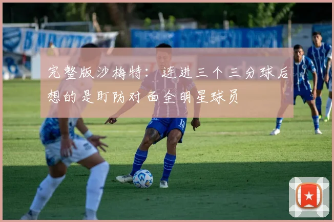 完整版沙梅特：连进三个三分球后想的是盯防对面全明星球员