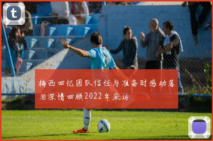 梅西回忆团队信任与准备时感动落泪深情回顾2022年采访