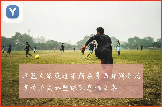 辽篮大家庭迎来新成员马库斯乔治亨特正式加盟球队喜讯分享