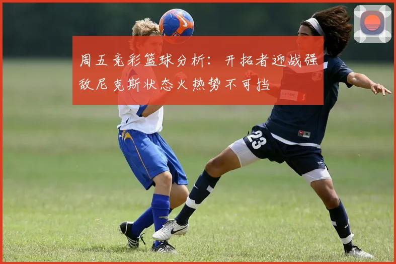 周五竞彩篮球分析：开拓者迎战强敌尼克斯状态火热势不可挡