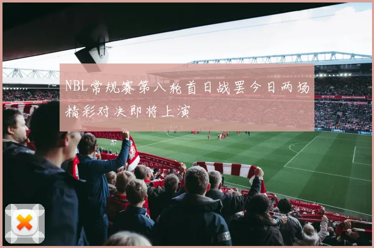 NBL常规赛第八轮首日战罢今日两场精彩对决即将上演