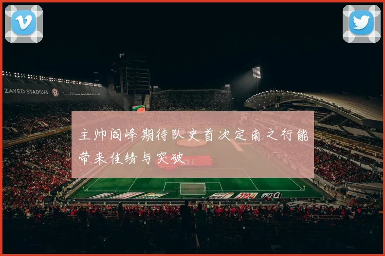 主帅阎峰期待队史首次定南之行能带来佳绩与突破