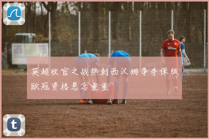 英超收官之战热刺西汉姆争夺保级欧冠资格悬念重重