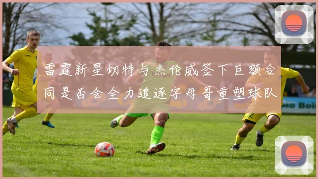 雷霆新星切特与杰伦威签下巨额合同是否会全力追逐字母哥重塑球队实力