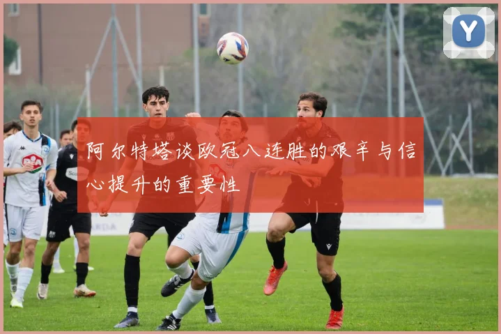 阿尔特塔谈欧冠八连胜的艰辛与信心提升的重要性