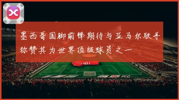 墨西哥国脚前锋期待与亚马尔联手称赞其为世界顶级球员之一
