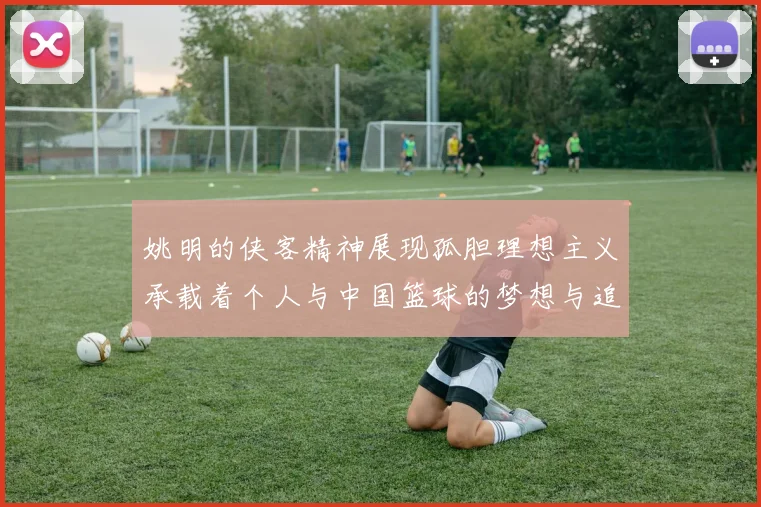 姚明的侠客精神展现孤胆理想主义承载着个人与中国篮球的梦想与追求